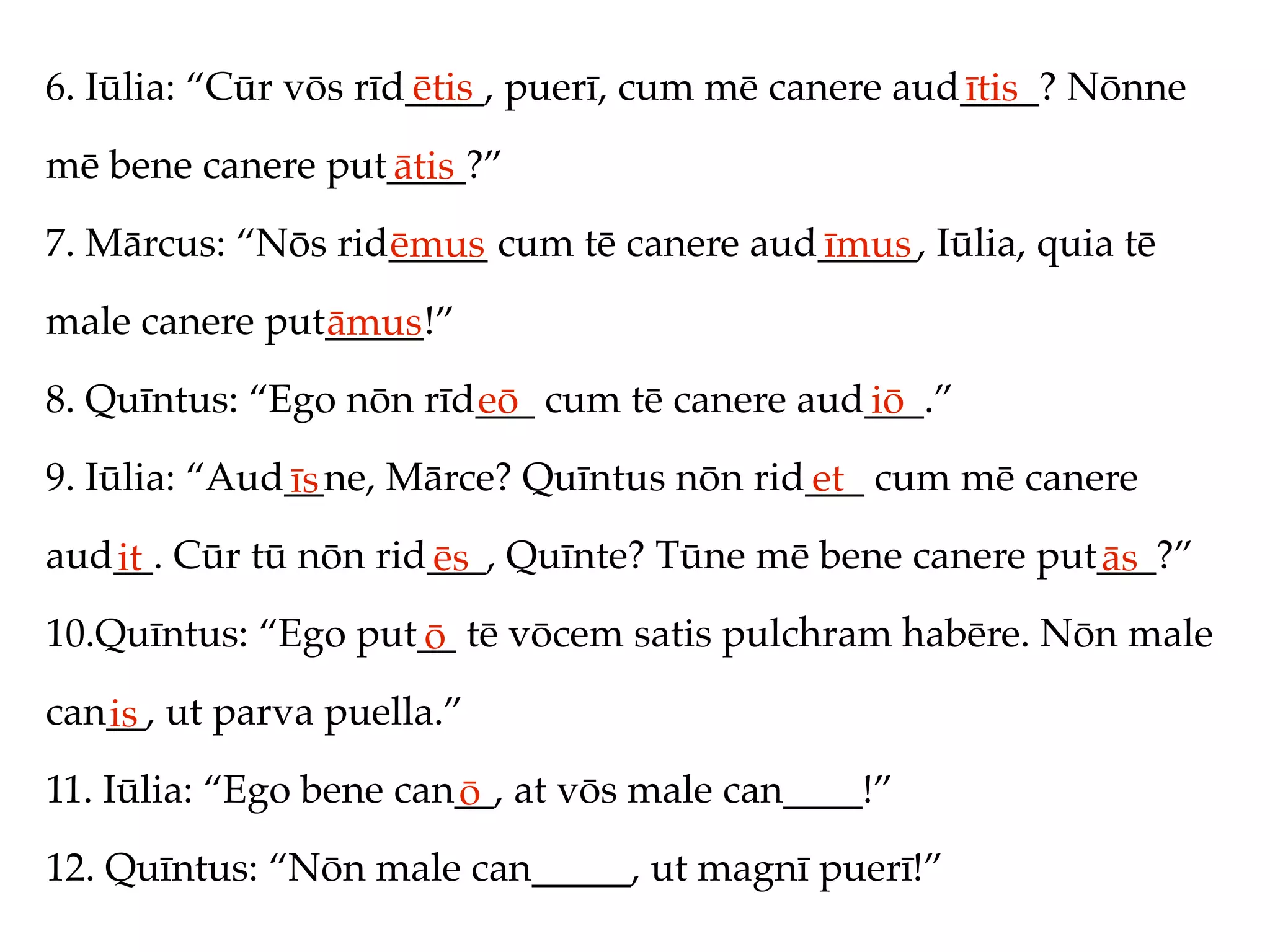 6. Iūlia: “Cūr vōs rīd____, puerī, cum mē canere aud____? Nōnne
                      ētis                          ītis
mē bene canere put____?”
                  ātis
7. Mārcus: “Nōs rid_____ cum tē canere aud_____, Iūlia, quia tē
                   ēmus                   īmus
male canere put_____!”
               āmus
8. Quīntus: “Ego nōn rīd___ cum tē canere aud___.”
                        eō                   iō
9. Iūlia: “Aud__ne, Mārce? Quīntus nōn rid___ cum mē canere
              īs                          et
aud__. Cūr tū nōn rid___, Quīnte? Tūne mē bene canere put___?”
   it                ēs                                  ās
10.Quīntus: “Ego put__ tē vōcem satis pulchram habēre. Nōn male
                    ō
can__, ut parva puella.”
   is
11. Iūlia: “Ego bene can__, at vōs male can____!”
                        ō
12. Quīntus: “Nōn male can_____, ut magnī puerī!”
 