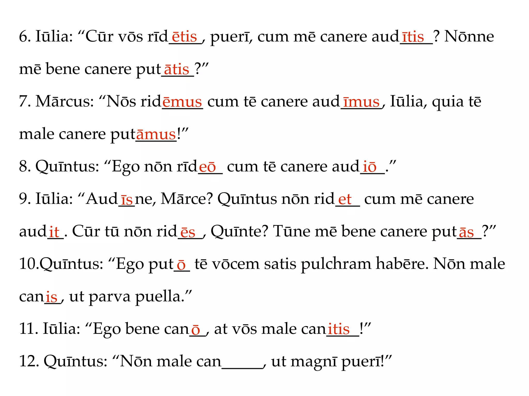 6. Iūlia: “Cūr vōs rīd____, puerī, cum mē canere aud____? Nōnne
                      ētis                          ītis
mē bene canere put____?”
                  ātis
7. Mārcus: “Nōs rid_____ cum tē canere aud_____, Iūlia, quia tē
                   ēmus                   īmus
male canere put_____!”
               āmus
8. Quīntus: “Ego nōn rīd___ cum tē canere aud___.”
                        eō                   iō
9. Iūlia: “Aud__ne, Mārce? Quīntus nōn rid___ cum mē canere
              īs                          et
aud__. Cūr tū nōn rid___, Quīnte? Tūne mē bene canere put___?”
   it                ēs                                  ās
10.Quīntus: “Ego put__ tē vōcem satis pulchram habēre. Nōn male
                    ō
can__, ut parva puella.”
   is
11. Iūlia: “Ego bene can__, at vōs male can____!”
                        ō                  itis
12. Quīntus: “Nōn male can_____, ut magnī puerī!”
 
