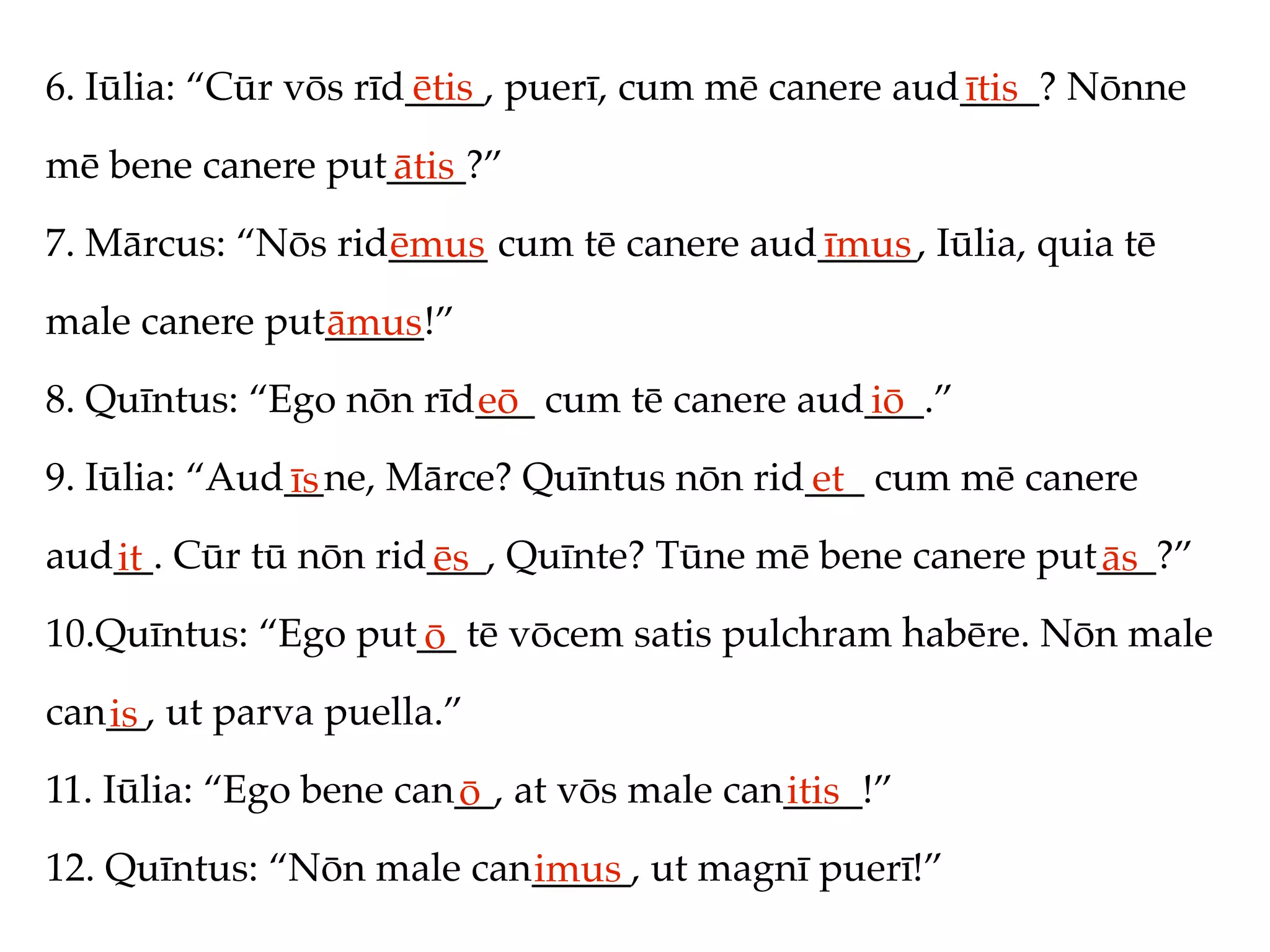 6. Iūlia: “Cūr vōs rīd____, puerī, cum mē canere aud____? Nōnne
                      ētis                          ītis
mē bene canere put____?”
                  ātis
7. Mārcus: “Nōs rid_____ cum tē canere aud_____, Iūlia, quia tē
                   ēmus                   īmus
male canere put_____!”
               āmus
8. Quīntus: “Ego nōn rīd___ cum tē canere aud___.”
                        eō                   iō
9. Iūlia: “Aud__ne, Mārce? Quīntus nōn rid___ cum mē canere
              īs                          et
aud__. Cūr tū nōn rid___, Quīnte? Tūne mē bene canere put___?”
   it                ēs                                  ās
10.Quīntus: “Ego put__ tē vōcem satis pulchram habēre. Nōn male
                    ō
can__, ut parva puella.”
   is
11. Iūlia: “Ego bene can__, at vōs male can____!”
                        ō                  itis
12. Quīntus: “Nōn male can_____, ut magnī puerī!”
                          imus
 
