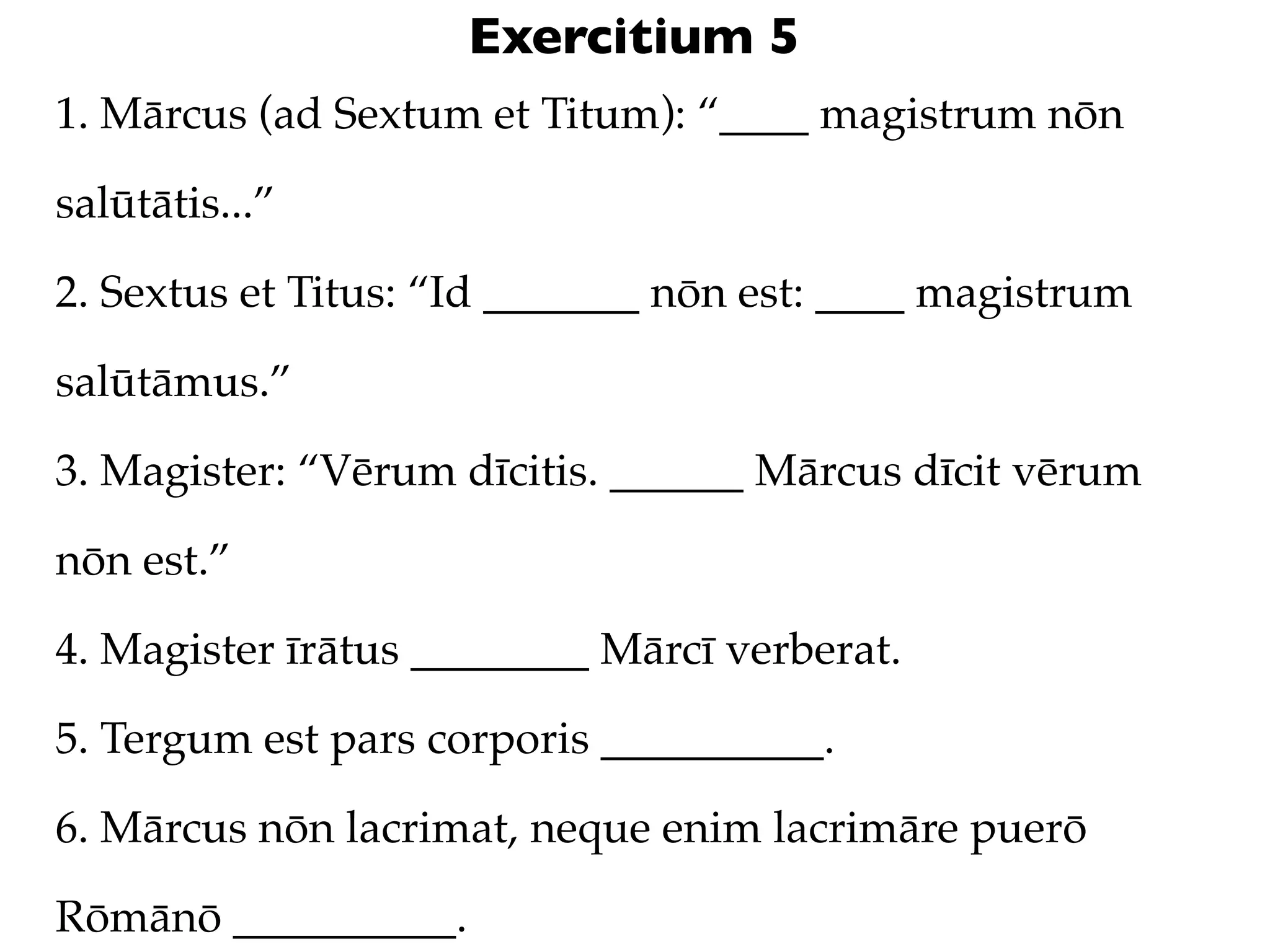 Exercitium 5
1. Mārcus (ad Sextum et Titum): “____ magistrum nōn

salūtātis...”

2. Sextus et Titus: “Id _______ nōn est: ____ magistrum

salūtāmus.”

3. Magister: “Vērum dīcitis. ______ Mārcus dīcit vērum

nōn est.”

4. Magister īrātus ________ Mārcī verberat.

5. Tergum est pars corporis __________.

6. Mārcus nōn lacrimat, neque enim lacrimāre puerō

Rōmānō __________.
 