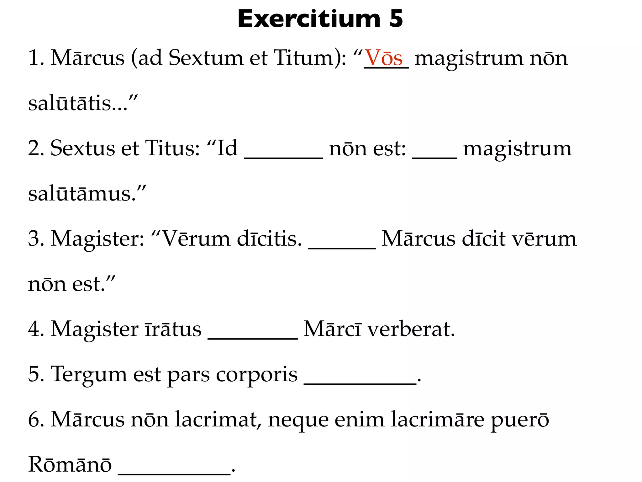 Exercitium 5
1. Mārcus (ad Sextum et Titum): “____ magistrum nōn
                                 Vōs

salūtātis...”

2. Sextus et Titus: “Id _______ nōn est: ____ magistrum

salūtāmus.”

3. Magister: “Vērum dīcitis. ______ Mārcus dīcit vērum

nōn est.”

4. Magister īrātus ________ Mārcī verberat.

5. Tergum est pars corporis __________.

6. Mārcus nōn lacrimat, neque enim lacrimāre puerō

Rōmānō __________.
 