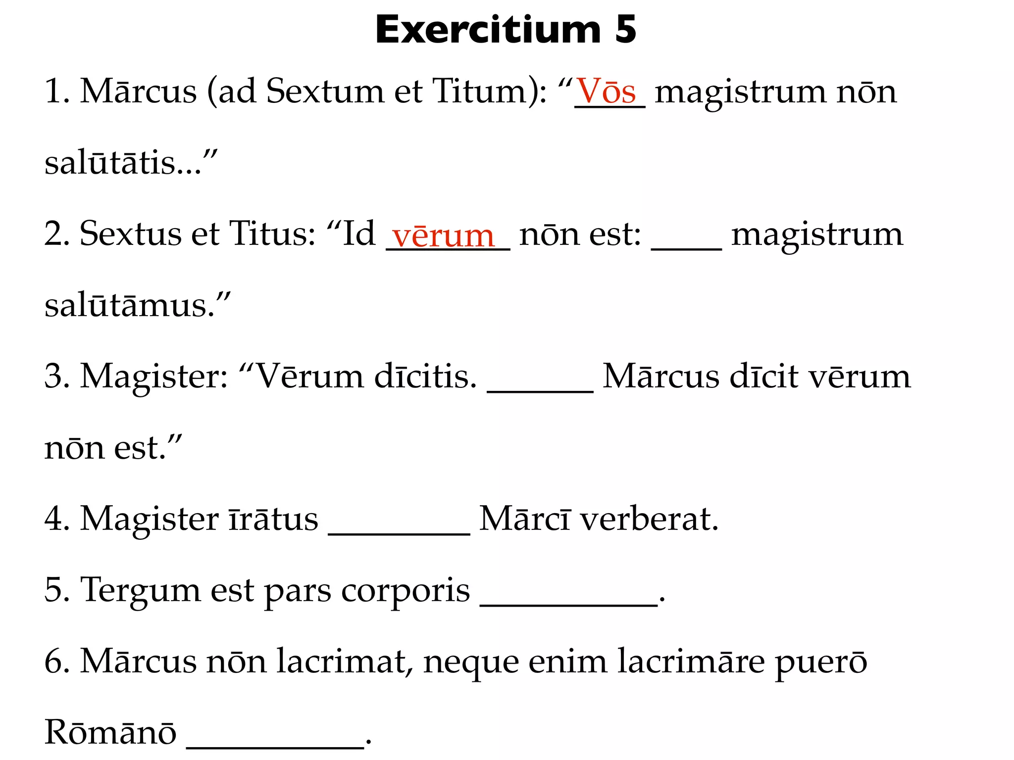Exercitium 5
1. Mārcus (ad Sextum et Titum): “____ magistrum nōn
                                 Vōs

salūtātis...”

2. Sextus et Titus: “Id _______ nōn est: ____ magistrum
                        vērum
salūtāmus.”

3. Magister: “Vērum dīcitis. ______ Mārcus dīcit vērum

nōn est.”

4. Magister īrātus ________ Mārcī verberat.

5. Tergum est pars corporis __________.

6. Mārcus nōn lacrimat, neque enim lacrimāre puerō

Rōmānō __________.
 