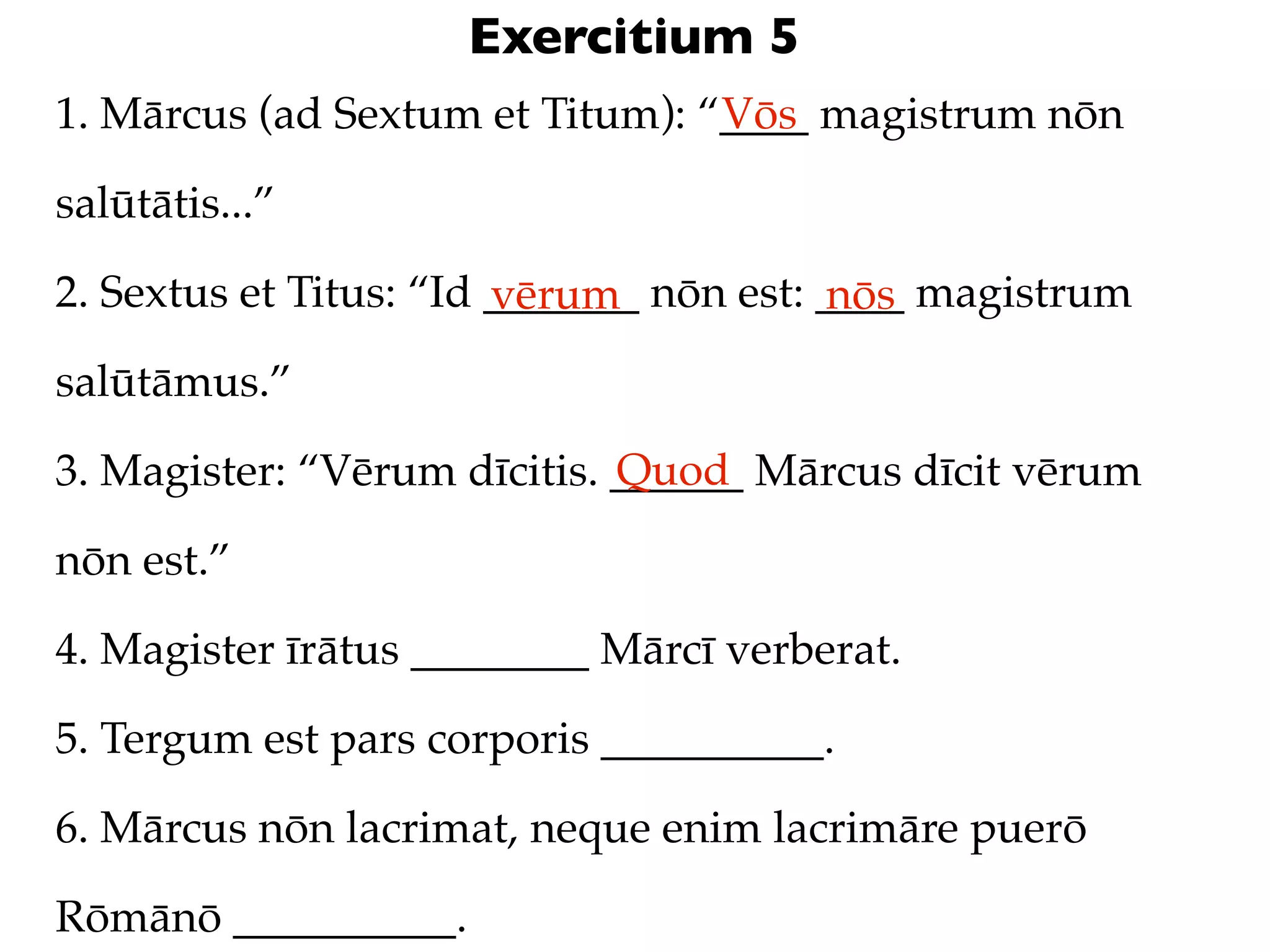 Exercitium 5
1. Mārcus (ad Sextum et Titum): “____ magistrum nōn
                                 Vōs

salūtātis...”

2. Sextus et Titus: “Id _______ nōn est: ____ magistrum
                        vērum            nōs
salūtāmus.”
                             Quod
3. Magister: “Vērum dīcitis. ______ Mārcus dīcit vērum

nōn est.”

4. Magister īrātus ________ Mārcī verberat.

5. Tergum est pars corporis __________.

6. Mārcus nōn lacrimat, neque enim lacrimāre puerō

Rōmānō __________.
 