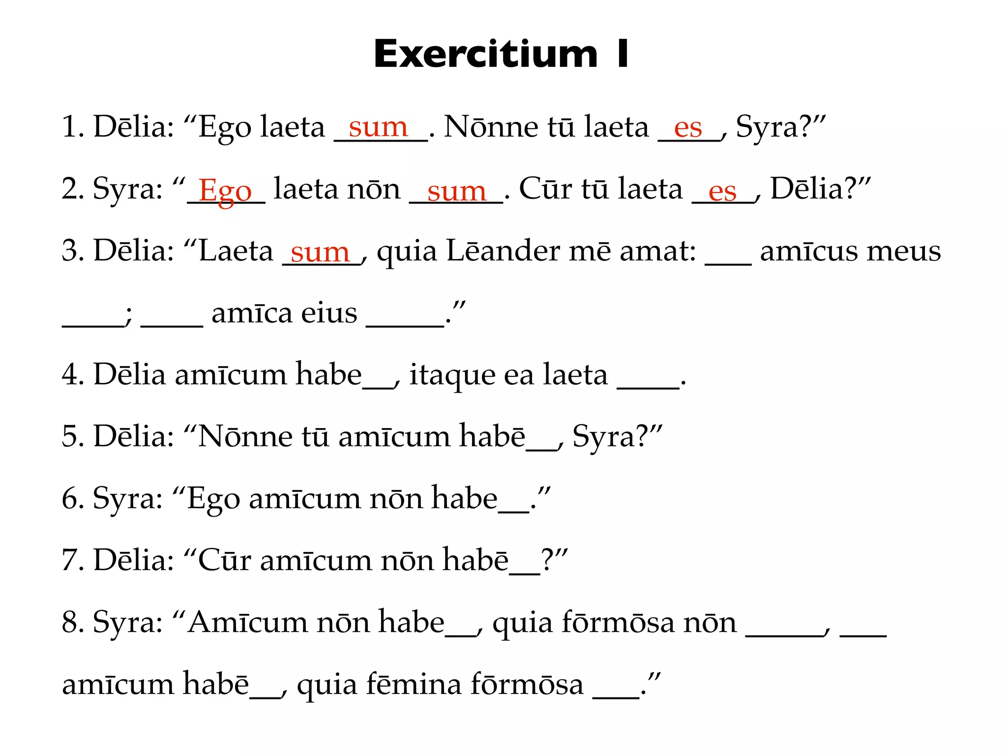 Exercitium 1
                      sum
1. Dēlia: “Ego laeta ______. Nōnne tū laeta ____, Syra?”
                                             es
2. Syra: “_____ laeta nōn ______. Cūr tū laeta ____, Dēlia?”
           Ego             sum                  es
3. Dēlia: “Laeta _____, quia Lēander mē amat: ___ amīcus meus
                  sum
____; ____ amīca eius _____.”
4. Dēlia amīcum habe__, itaque ea laeta ____.
5. Dēlia: “Nōnne tū amīcum habē__, Syra?”
6. Syra: “Ego amīcum nōn habe__.”
7. Dēlia: “Cūr amīcum nōn habē__?”
8. Syra: “Amīcum nōn habe__, quia fōrmōsa nōn _____, ___
amīcum habē__, quia fēmina fōrmōsa ___.”
 
