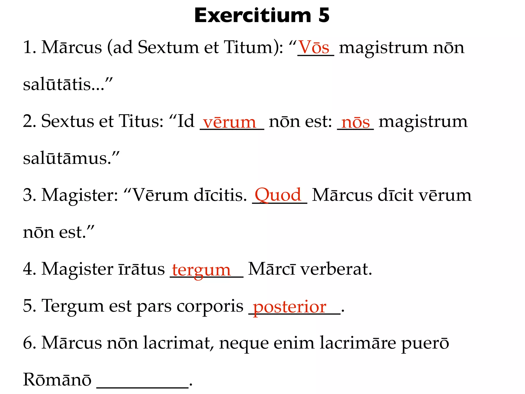 Exercitium 5
1. Mārcus (ad Sextum et Titum): “____ magistrum nōn
                                 Vōs

salūtātis...”

2. Sextus et Titus: “Id _______ nōn est: ____ magistrum
                        vērum            nōs
salūtāmus.”
                             Quod
3. Magister: “Vērum dīcitis. ______ Mārcus dīcit vērum

nōn est.”

4. Magister īrātus ________ Mārcī verberat.
                   tergum
5. Tergum est pars corporis __________.
                            posterior
6. Mārcus nōn lacrimat, neque enim lacrimāre puerō

Rōmānō __________.
 