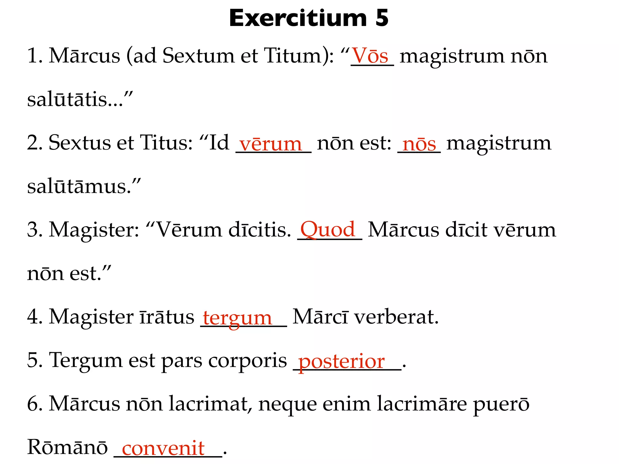 Exercitium 5
1. Mārcus (ad Sextum et Titum): “____ magistrum nōn
                                 Vōs

salūtātis...”

2. Sextus et Titus: “Id _______ nōn est: ____ magistrum
                        vērum            nōs
salūtāmus.”
                             Quod
3. Magister: “Vērum dīcitis. ______ Mārcus dīcit vērum

nōn est.”

4. Magister īrātus ________ Mārcī verberat.
                   tergum
5. Tergum est pars corporis __________.
                            posterior
6. Mārcus nōn lacrimat, neque enim lacrimāre puerō

Rōmānō __________.
        convenit
 