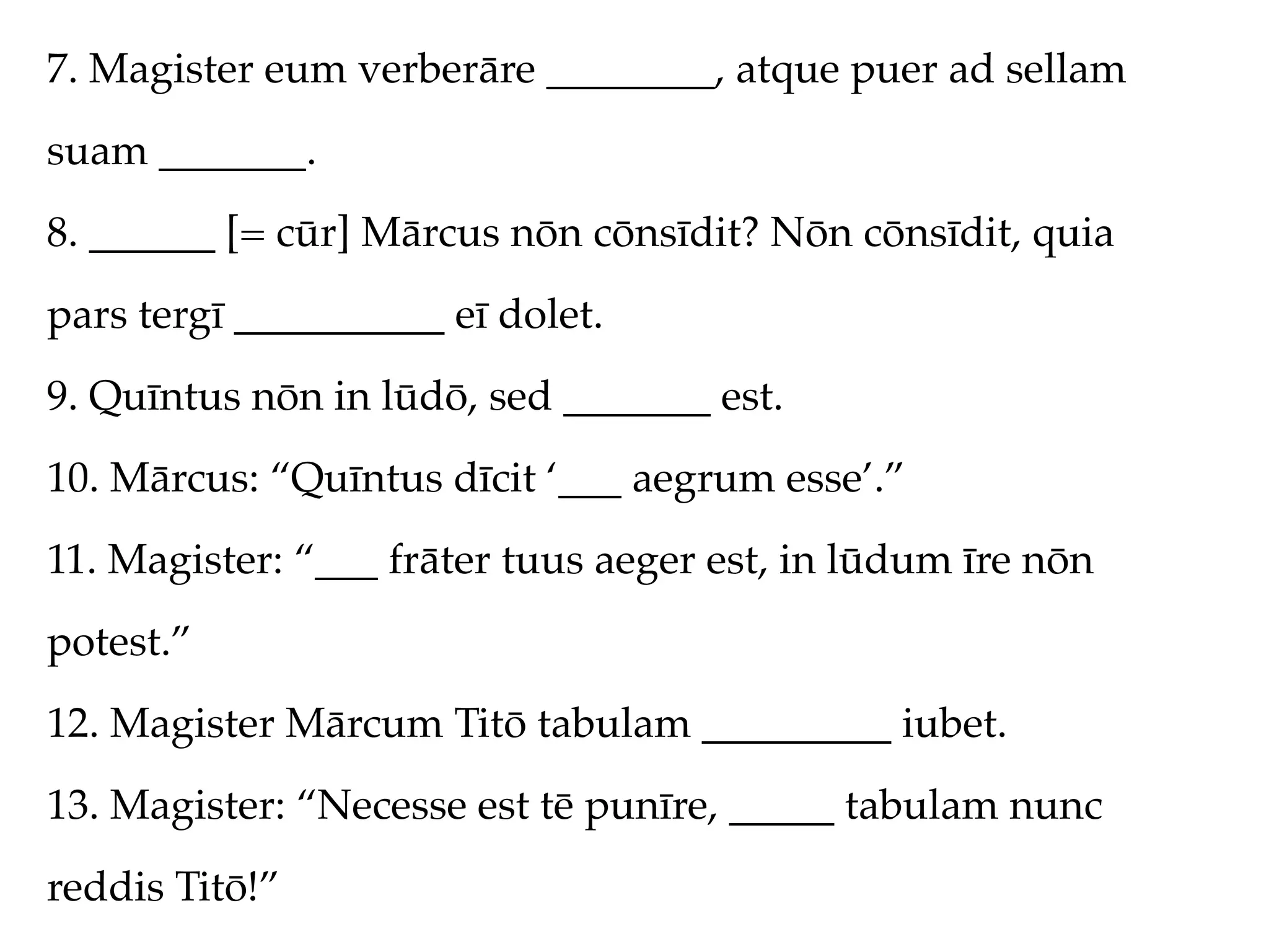 7. Magister eum verberāre ________, atque puer ad sellam
suam _______.
8. ______ [= cūr] Mārcus nōn cōnsīdit? Nōn cōnsīdit, quia
pars tergī __________ eī dolet.
9. Quīntus nōn in lūdō, sed _______ est.
10. Mārcus: “Quīntus dīcit ‘___ aegrum esse’.”
11. Magister: “___ frāter tuus aeger est, in lūdum īre nōn
potest.”
12. Magister Mārcum Titō tabulam _________ iubet.
13. Magister: “Necesse est tē punīre, _____ tabulam nunc
reddis Titō!”
 