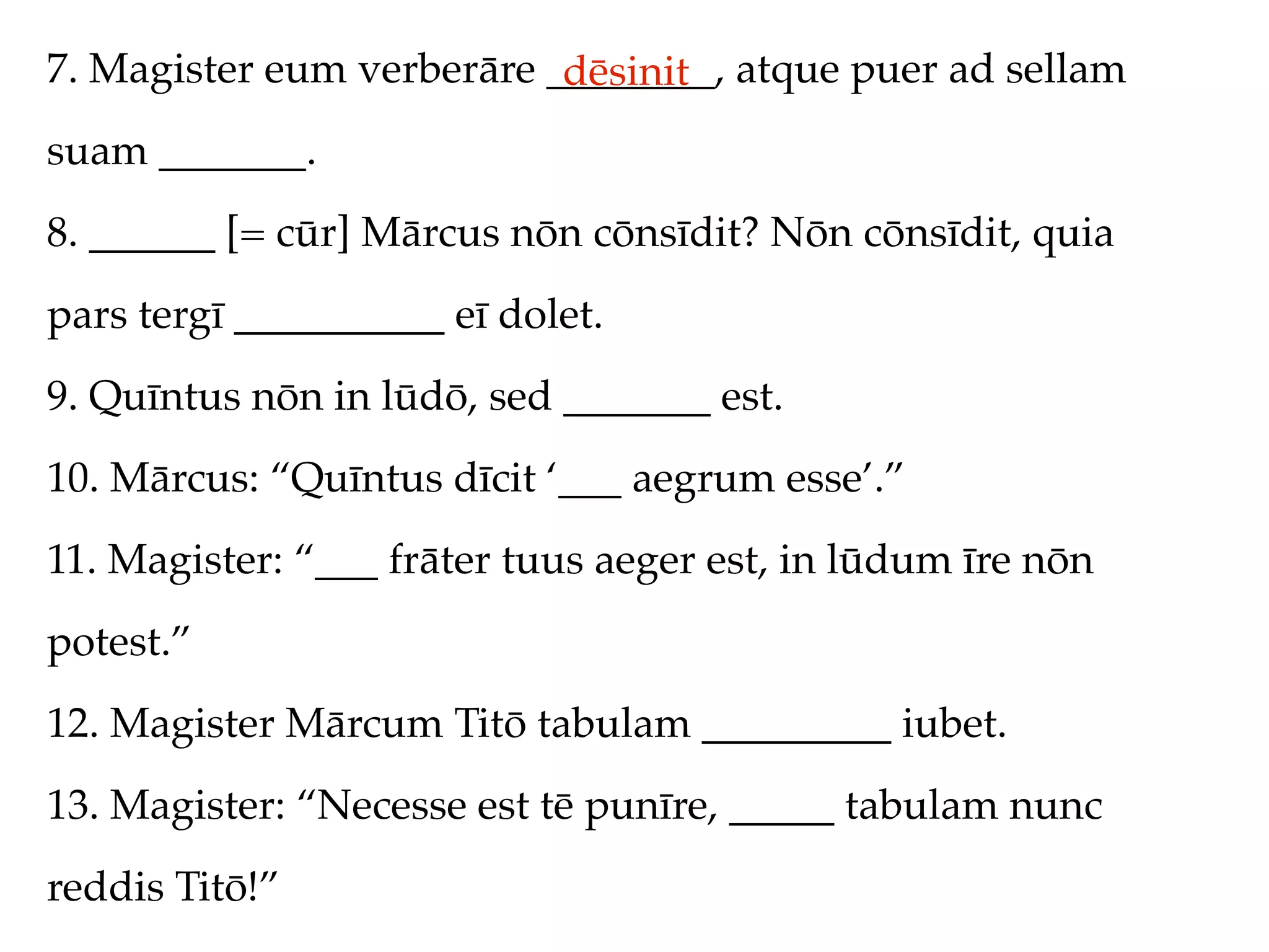 7. Magister eum verberāre ________, atque puer ad sellam
                           dēsinit
suam _______.
8. ______ [= cūr] Mārcus nōn cōnsīdit? Nōn cōnsīdit, quia
pars tergī __________ eī dolet.
9. Quīntus nōn in lūdō, sed _______ est.
10. Mārcus: “Quīntus dīcit ‘___ aegrum esse’.”
11. Magister: “___ frāter tuus aeger est, in lūdum īre nōn
potest.”
12. Magister Mārcum Titō tabulam _________ iubet.
13. Magister: “Necesse est tē punīre, _____ tabulam nunc
reddis Titō!”
 