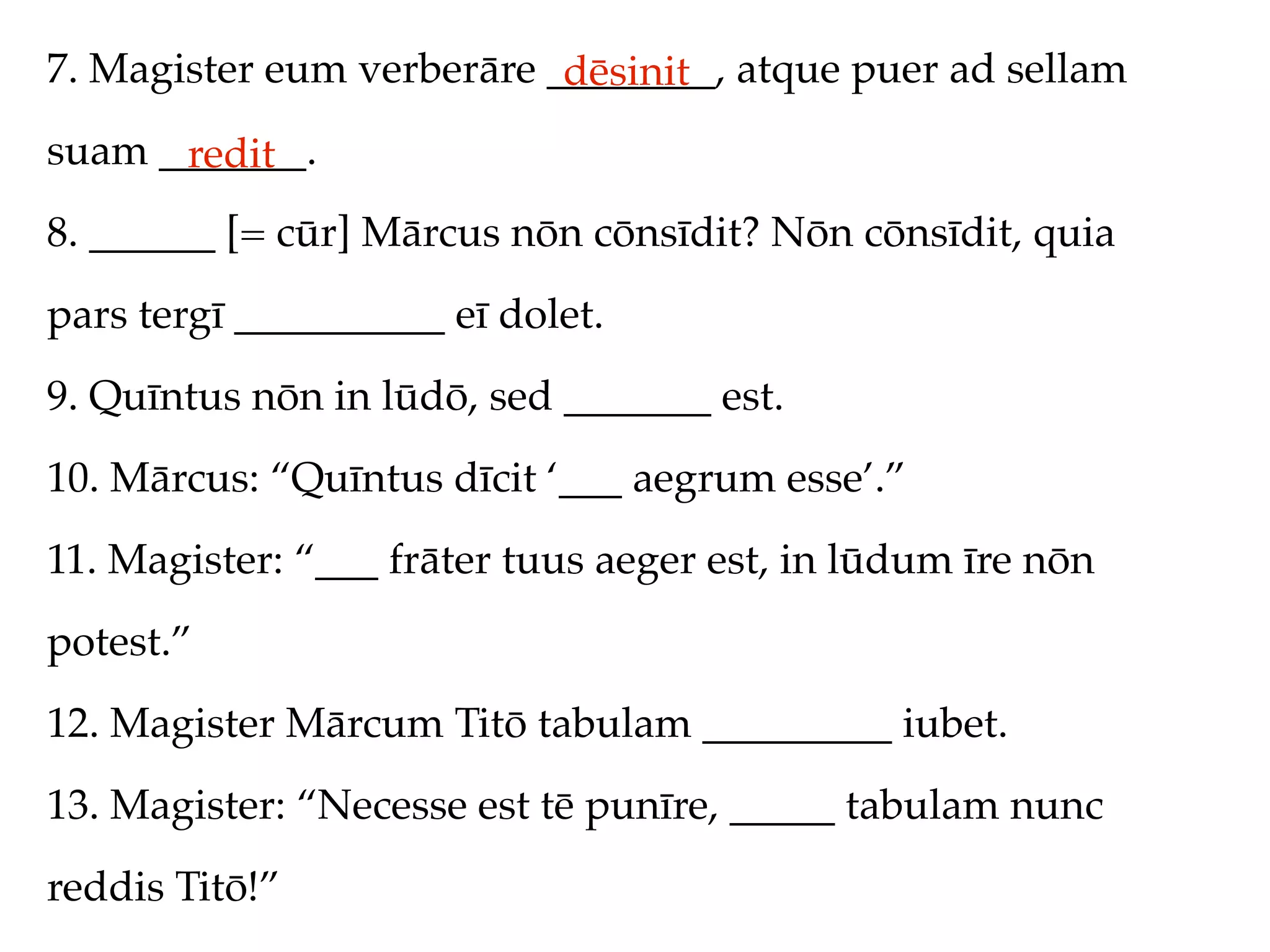 7. Magister eum verberāre ________, atque puer ad sellam
                           dēsinit
suam _______.
      redit
8. ______ [= cūr] Mārcus nōn cōnsīdit? Nōn cōnsīdit, quia
pars tergī __________ eī dolet.
9. Quīntus nōn in lūdō, sed _______ est.
10. Mārcus: “Quīntus dīcit ‘___ aegrum esse’.”
11. Magister: “___ frāter tuus aeger est, in lūdum īre nōn
potest.”
12. Magister Mārcum Titō tabulam _________ iubet.
13. Magister: “Necesse est tē punīre, _____ tabulam nunc
reddis Titō!”
 