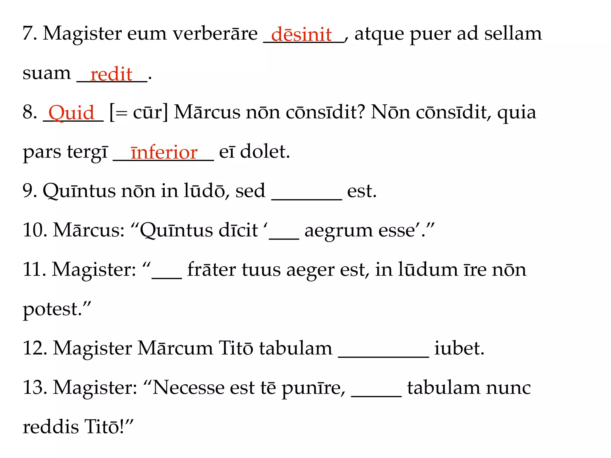 7. Magister eum verberāre ________, atque puer ad sellam
                           dēsinit
suam _______.
      redit
8. ______ [= cūr] Mārcus nōn cōnsīdit? Nōn cōnsīdit, quia
    Quid
pars tergī __________ eī dolet.
             īnferior
9. Quīntus nōn in lūdō, sed _______ est.
10. Mārcus: “Quīntus dīcit ‘___ aegrum esse’.”
11. Magister: “___ frāter tuus aeger est, in lūdum īre nōn
potest.”
12. Magister Mārcum Titō tabulam _________ iubet.
13. Magister: “Necesse est tē punīre, _____ tabulam nunc
reddis Titō!”
 