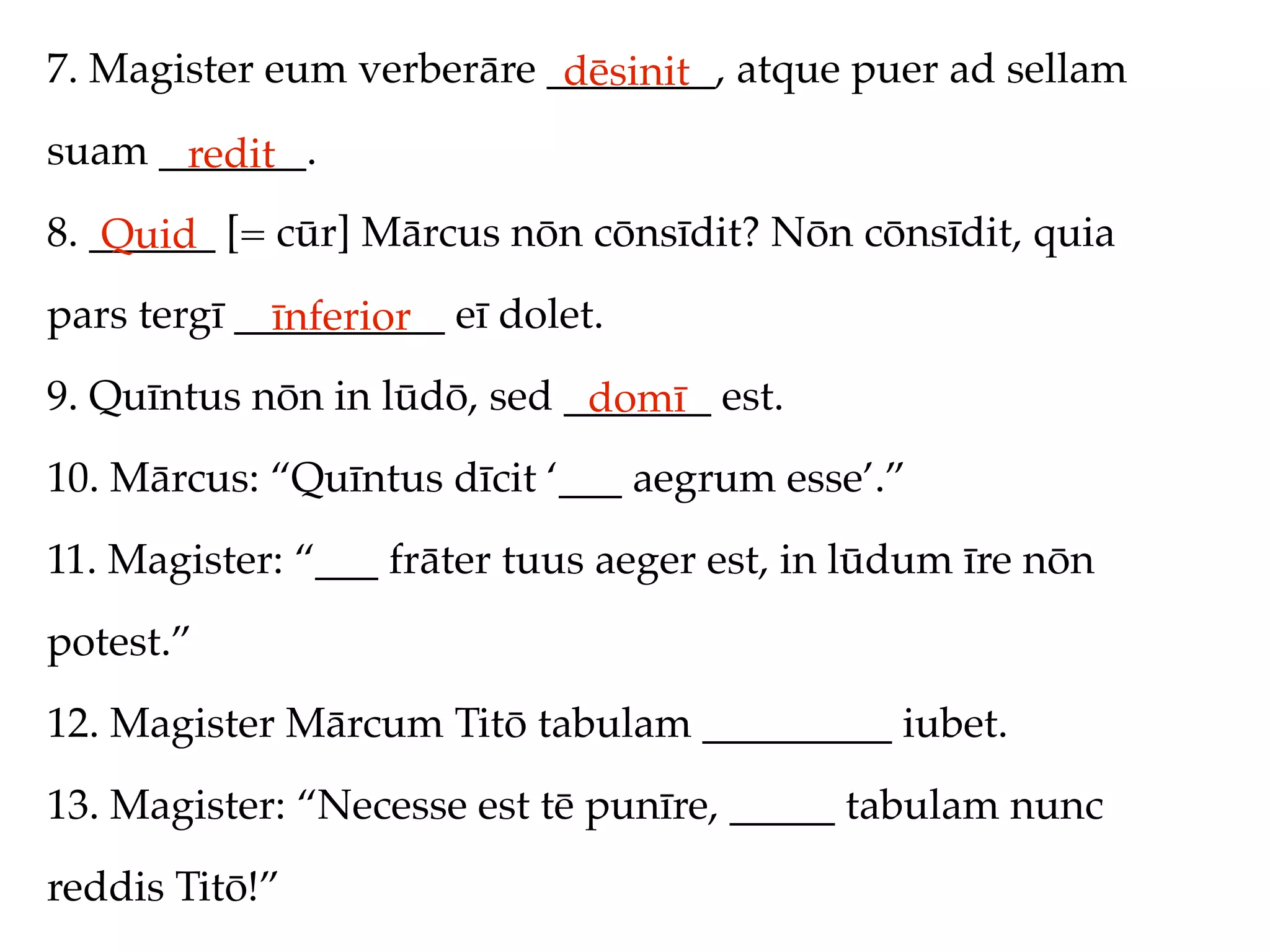 7. Magister eum verberāre ________, atque puer ad sellam
                           dēsinit
suam _______.
      redit
8. ______ [= cūr] Mārcus nōn cōnsīdit? Nōn cōnsīdit, quia
    Quid
pars tergī __________ eī dolet.
             īnferior
9. Quīntus nōn in lūdō, sed _______ est.
                             domī
10. Mārcus: “Quīntus dīcit ‘___ aegrum esse’.”
11. Magister: “___ frāter tuus aeger est, in lūdum īre nōn
potest.”
12. Magister Mārcum Titō tabulam _________ iubet.
13. Magister: “Necesse est tē punīre, _____ tabulam nunc
reddis Titō!”
 