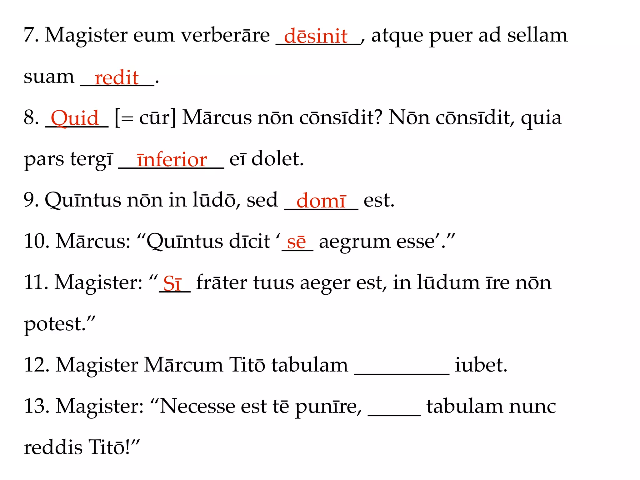 7. Magister eum verberāre ________, atque puer ad sellam
                           dēsinit
suam _______.
      redit
8. ______ [= cūr] Mārcus nōn cōnsīdit? Nōn cōnsīdit, quia
    Quid
pars tergī __________ eī dolet.
             īnferior
9. Quīntus nōn in lūdō, sed _______ est.
                             domī
10. Mārcus: “Quīntus dīcit ‘___ aegrum esse’.”
                             sē
11. Magister: “___ frāter tuus aeger est, in lūdum īre nōn
               Sī
potest.”
12. Magister Mārcum Titō tabulam _________ iubet.
13. Magister: “Necesse est tē punīre, _____ tabulam nunc
reddis Titō!”
 