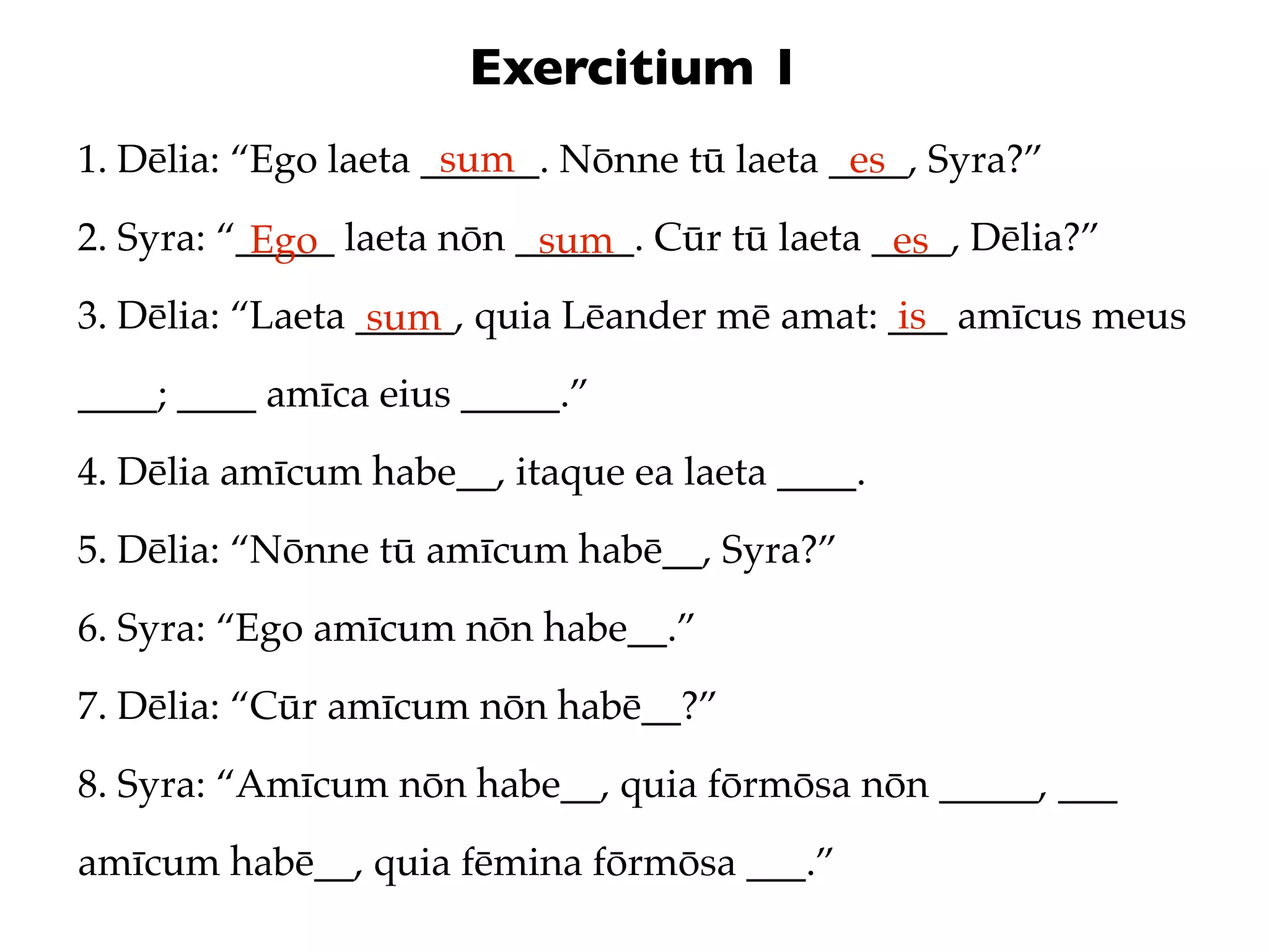 Exercitium 1
                      sum
1. Dēlia: “Ego laeta ______. Nōnne tū laeta ____, Syra?”
                                             es
2. Syra: “_____ laeta nōn ______. Cūr tū laeta ____, Dēlia?”
           Ego             sum                  es
3. Dēlia: “Laeta _____, quia Lēander mē amat: ___ amīcus meus
                  sum                          is
____; ____ amīca eius _____.”
4. Dēlia amīcum habe__, itaque ea laeta ____.
5. Dēlia: “Nōnne tū amīcum habē__, Syra?”
6. Syra: “Ego amīcum nōn habe__.”
7. Dēlia: “Cūr amīcum nōn habē__?”
8. Syra: “Amīcum nōn habe__, quia fōrmōsa nōn _____, ___
amīcum habē__, quia fēmina fōrmōsa ___.”
 