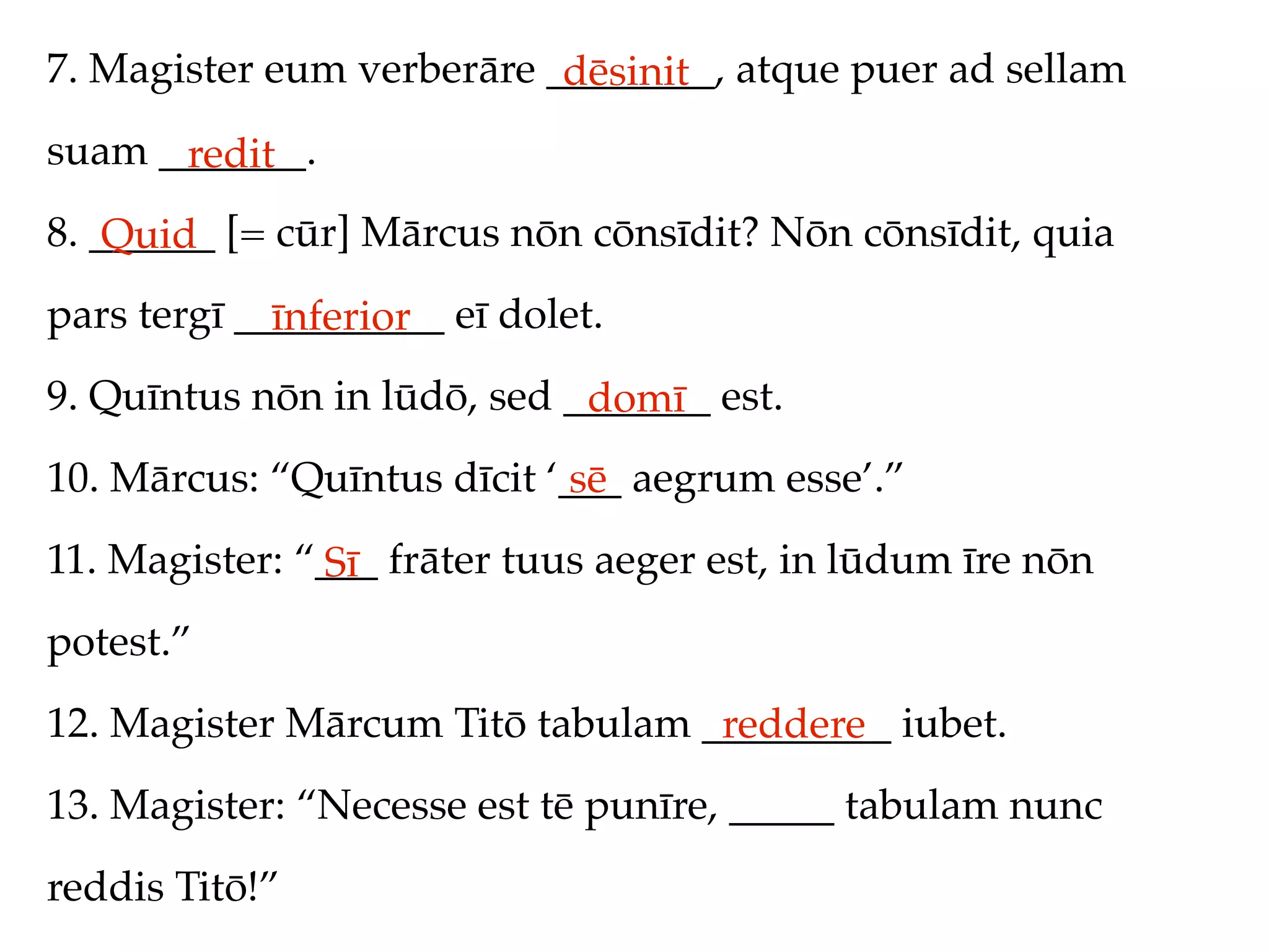 7. Magister eum verberāre ________, atque puer ad sellam
                           dēsinit
suam _______.
      redit
8. ______ [= cūr] Mārcus nōn cōnsīdit? Nōn cōnsīdit, quia
    Quid
pars tergī __________ eī dolet.
             īnferior
9. Quīntus nōn in lūdō, sed _______ est.
                             domī
10. Mārcus: “Quīntus dīcit ‘___ aegrum esse’.”
                             sē
11. Magister: “___ frāter tuus aeger est, in lūdum īre nōn
               Sī
potest.”
12. Magister Mārcum Titō tabulam _________ iubet.
                                  reddere
13. Magister: “Necesse est tē punīre, _____ tabulam nunc
reddis Titō!”
 