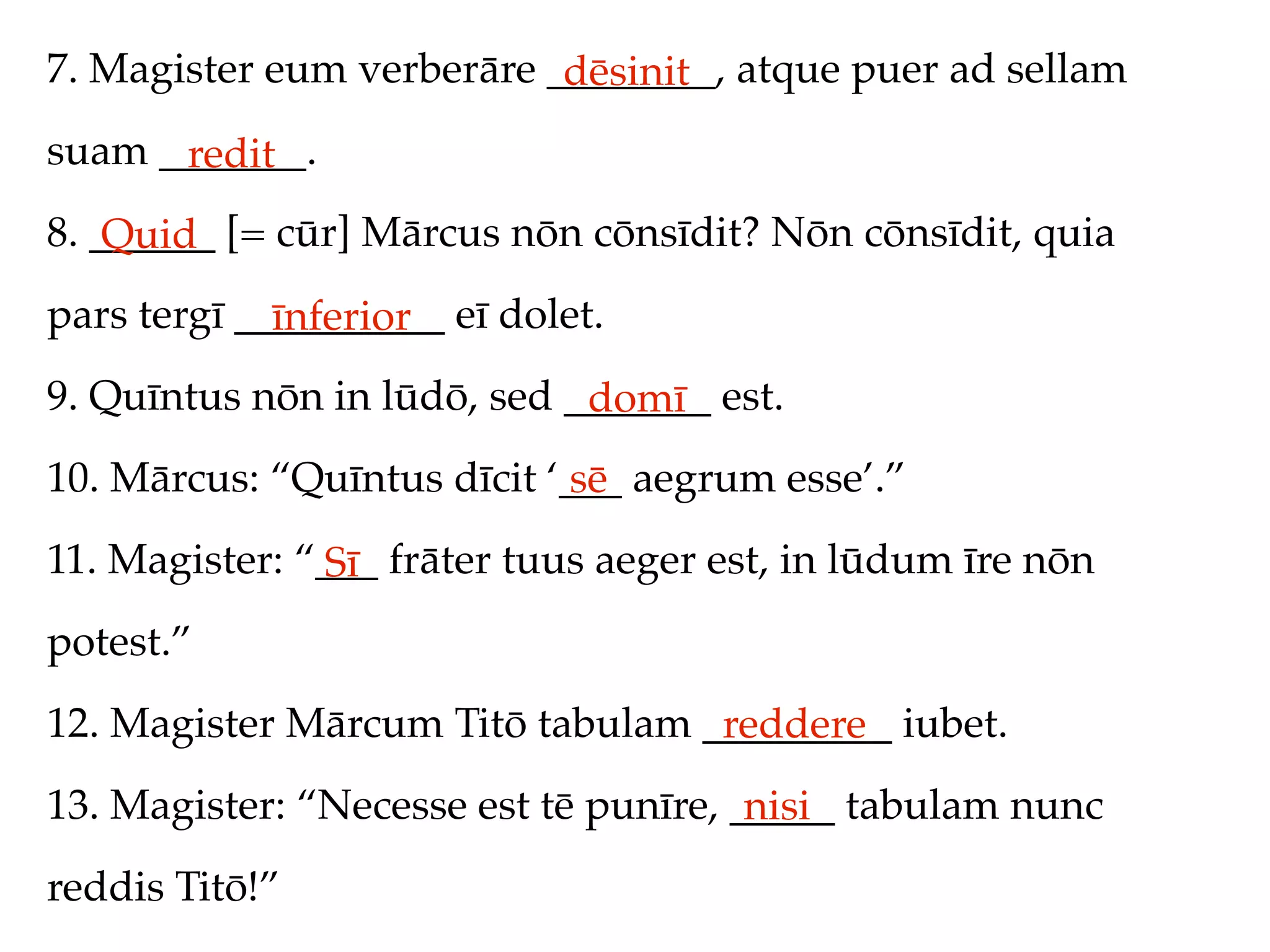 7. Magister eum verberāre ________, atque puer ad sellam
                           dēsinit
suam _______.
      redit
8. ______ [= cūr] Mārcus nōn cōnsīdit? Nōn cōnsīdit, quia
    Quid
pars tergī __________ eī dolet.
             īnferior
9. Quīntus nōn in lūdō, sed _______ est.
                             domī
10. Mārcus: “Quīntus dīcit ‘___ aegrum esse’.”
                             sē
11. Magister: “___ frāter tuus aeger est, in lūdum īre nōn
               Sī
potest.”
12. Magister Mārcum Titō tabulam _________ iubet.
                                  reddere
13. Magister: “Necesse est tē punīre, _____ tabulam nunc
                                       nisi
reddis Titō!”
 