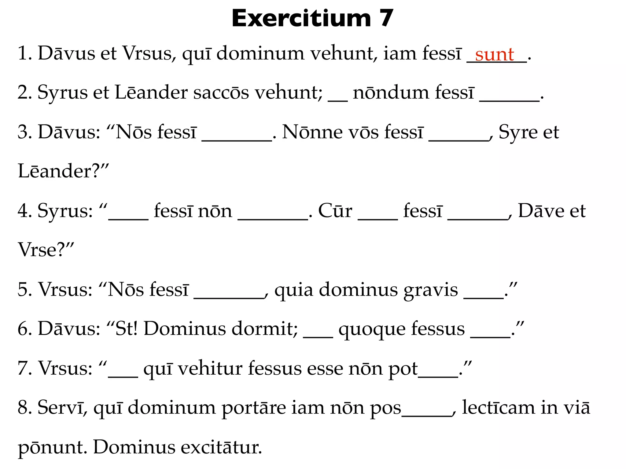 Exercitium 7
1. Dāvus et Vrsus, quī dominum vehunt, iam fessī ______.
                                                  sunt
2. Syrus et Lēander saccōs vehunt; __ nōndum fessī ______.
3. Dāvus: “Nōs fessī _______. Nōnne vōs fessī ______, Syre et
Lēander?”
4. Syrus: “____ fessī nōn _______. Cūr ____ fessī ______, Dāve et
Vrse?”
5. Vrsus: “Nōs fessī _______, quia dominus gravis ____.”
6. Dāvus: “St! Dominus dormit; ___ quoque fessus ____.”
7. Vrsus: “___ quī vehitur fessus esse nōn pot____.”
8. Servī, quī dominum portāre iam nōn pos_____, lectīcam in viā
pōnunt. Dominus excitātur.
 