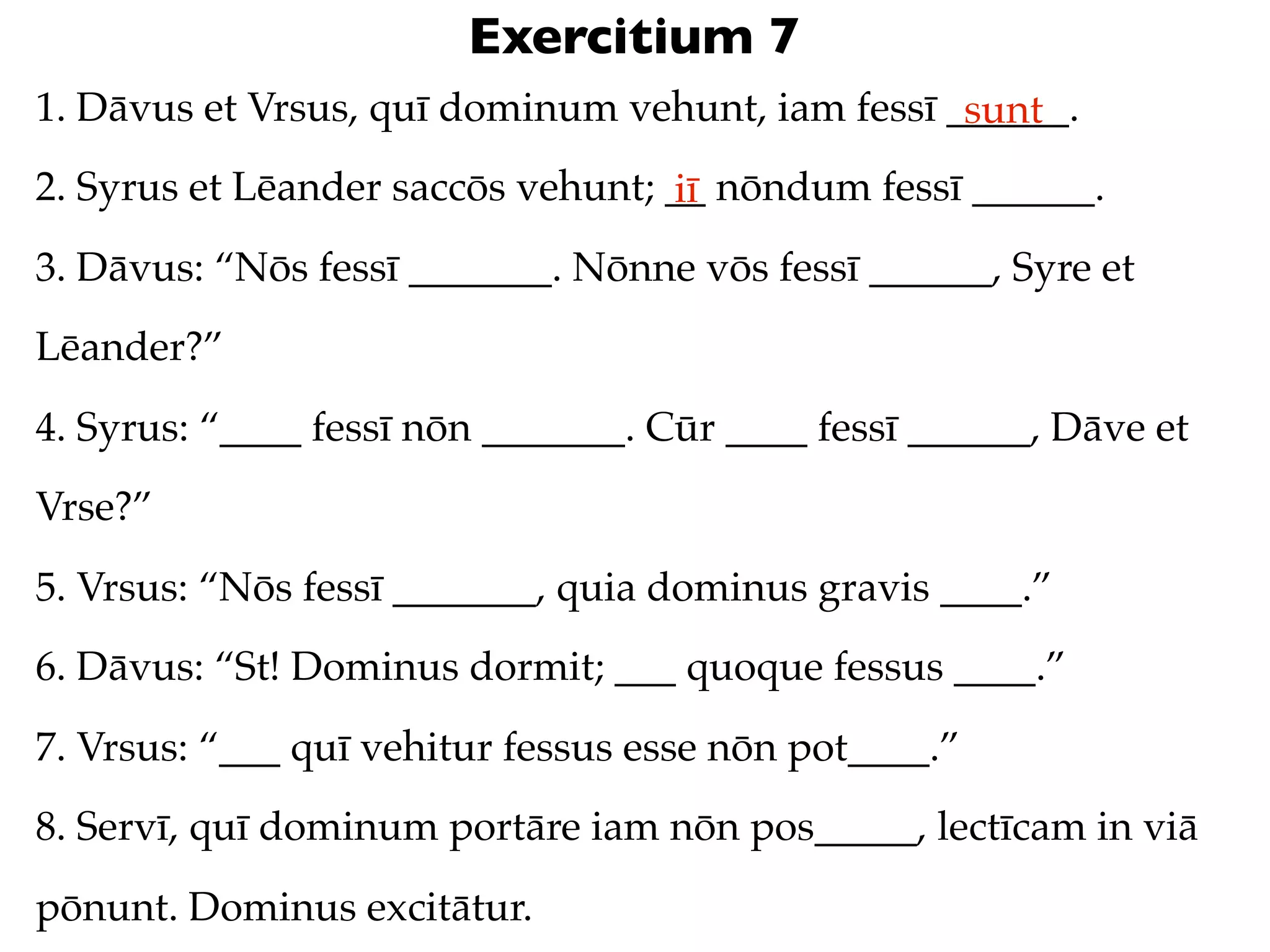Exercitium 7
1. Dāvus et Vrsus, quī dominum vehunt, iam fessī ______.
                                                  sunt
2. Syrus et Lēander saccōs vehunt; __ nōndum fessī ______.
                                   iī
3. Dāvus: “Nōs fessī _______. Nōnne vōs fessī ______, Syre et
Lēander?”
4. Syrus: “____ fessī nōn _______. Cūr ____ fessī ______, Dāve et
Vrse?”
5. Vrsus: “Nōs fessī _______, quia dominus gravis ____.”
6. Dāvus: “St! Dominus dormit; ___ quoque fessus ____.”
7. Vrsus: “___ quī vehitur fessus esse nōn pot____.”
8. Servī, quī dominum portāre iam nōn pos_____, lectīcam in viā
pōnunt. Dominus excitātur.
 