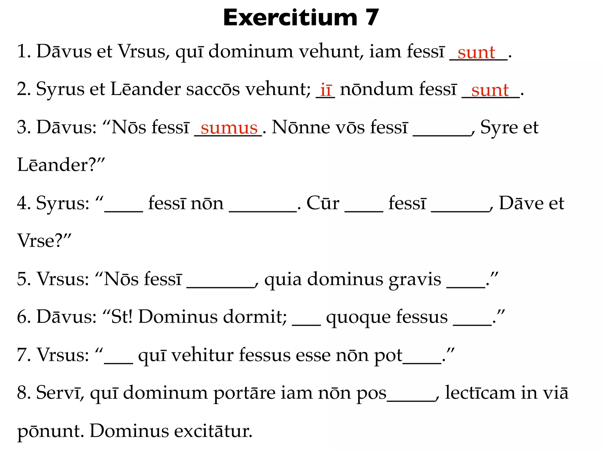 Exercitium 7
1. Dāvus et Vrsus, quī dominum vehunt, iam fessī ______.
                                                  sunt
2. Syrus et Lēander saccōs vehunt; __ nōndum fessī ______.
                                   iī               sunt
3. Dāvus: “Nōs fessī _______. Nōnne vōs fessī ______, Syre et
                      sumus
Lēander?”
4. Syrus: “____ fessī nōn _______. Cūr ____ fessī ______, Dāve et
Vrse?”
5. Vrsus: “Nōs fessī _______, quia dominus gravis ____.”
6. Dāvus: “St! Dominus dormit; ___ quoque fessus ____.”
7. Vrsus: “___ quī vehitur fessus esse nōn pot____.”
8. Servī, quī dominum portāre iam nōn pos_____, lectīcam in viā
pōnunt. Dominus excitātur.
 