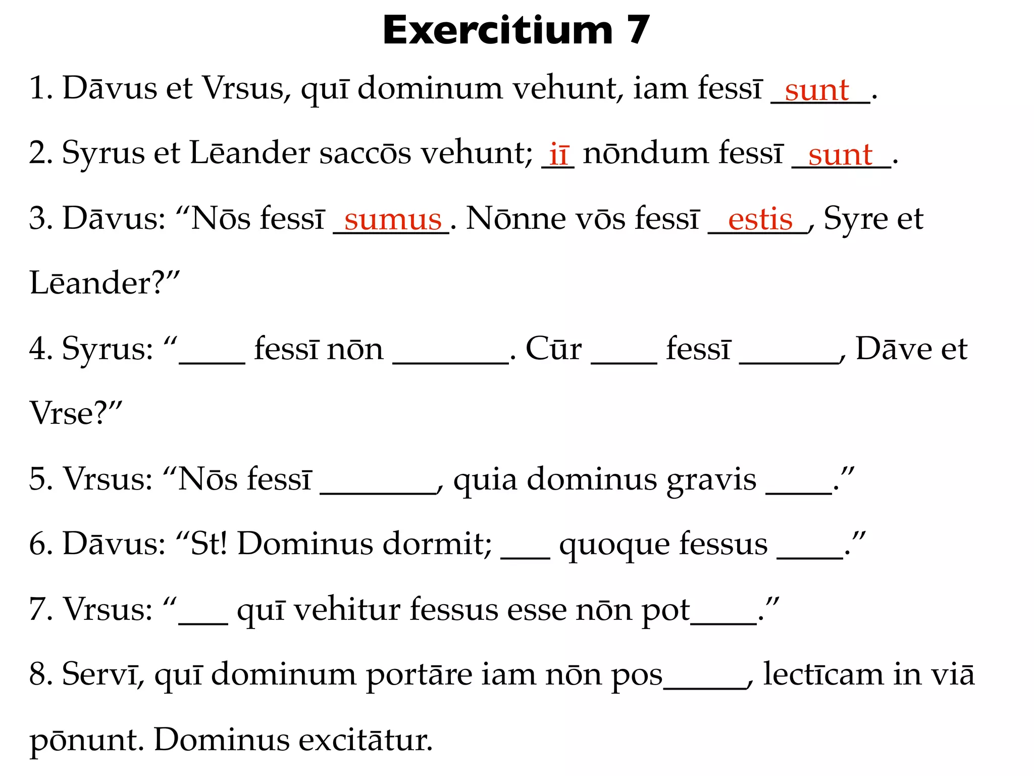 Exercitium 7
1. Dāvus et Vrsus, quī dominum vehunt, iam fessī ______.
                                                  sunt
2. Syrus et Lēander saccōs vehunt; __ nōndum fessī ______.
                                   iī               sunt
3. Dāvus: “Nōs fessī _______. Nōnne vōs fessī ______, Syre et
                      sumus                    estis
Lēander?”
4. Syrus: “____ fessī nōn _______. Cūr ____ fessī ______, Dāve et
Vrse?”
5. Vrsus: “Nōs fessī _______, quia dominus gravis ____.”
6. Dāvus: “St! Dominus dormit; ___ quoque fessus ____.”
7. Vrsus: “___ quī vehitur fessus esse nōn pot____.”
8. Servī, quī dominum portāre iam nōn pos_____, lectīcam in viā
pōnunt. Dominus excitātur.
 