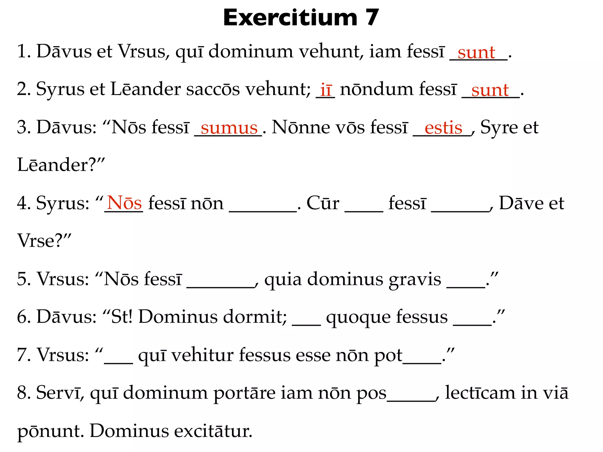 Exercitium 7
1. Dāvus et Vrsus, quī dominum vehunt, iam fessī ______.
                                                  sunt
2. Syrus et Lēander saccōs vehunt; __ nōndum fessī ______.
                                   iī               sunt
3. Dāvus: “Nōs fessī _______. Nōnne vōs fessī ______, Syre et
                      sumus                    estis
Lēander?”
           Nōs
4. Syrus: “____ fessī nōn _______. Cūr ____ fessī ______, Dāve et
Vrse?”
5. Vrsus: “Nōs fessī _______, quia dominus gravis ____.”
6. Dāvus: “St! Dominus dormit; ___ quoque fessus ____.”
7. Vrsus: “___ quī vehitur fessus esse nōn pot____.”
8. Servī, quī dominum portāre iam nōn pos_____, lectīcam in viā
pōnunt. Dominus excitātur.
 