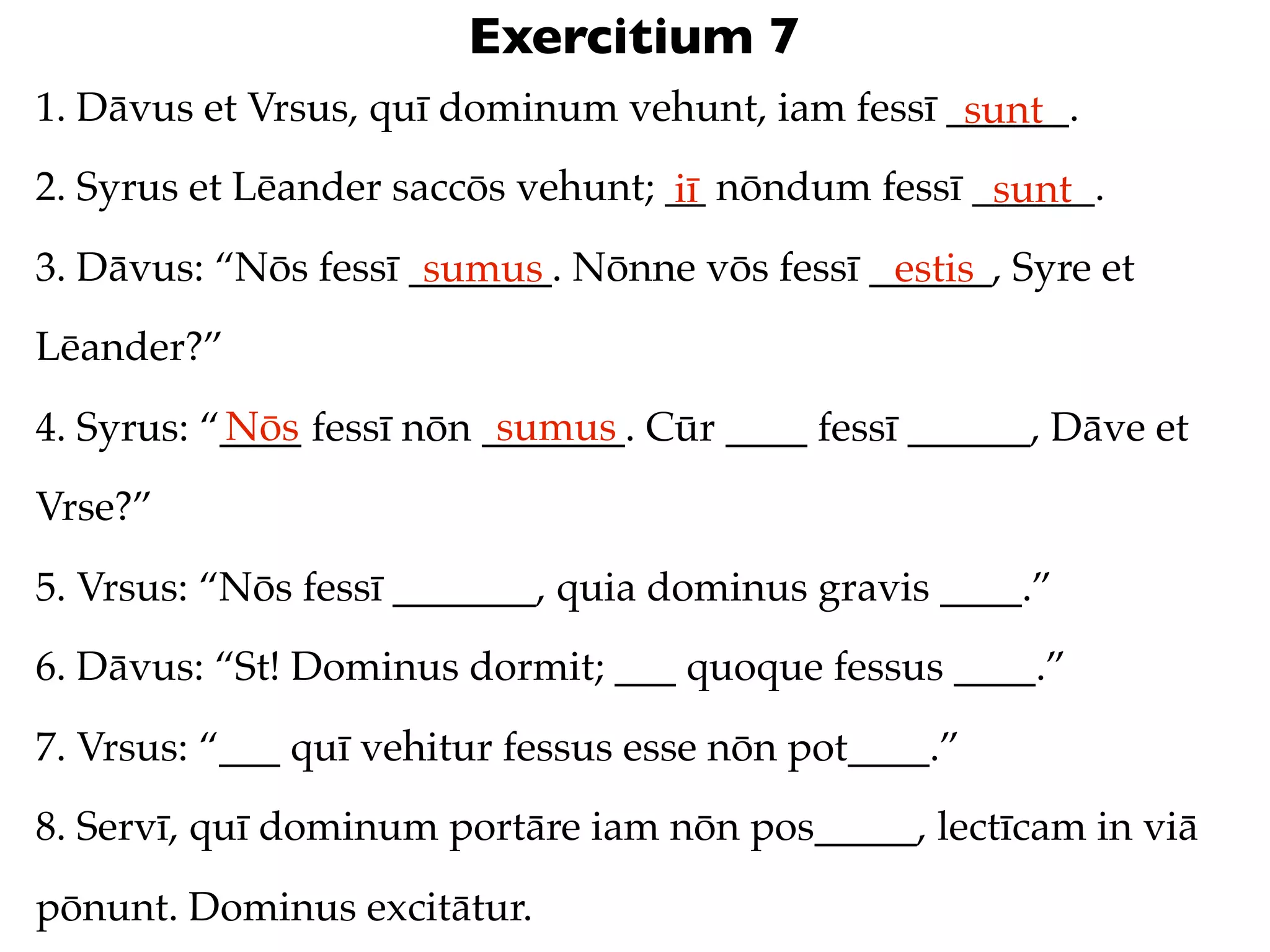 Exercitium 7
1. Dāvus et Vrsus, quī dominum vehunt, iam fessī ______.
                                                  sunt
2. Syrus et Lēander saccōs vehunt; __ nōndum fessī ______.
                                   iī               sunt
3. Dāvus: “Nōs fessī _______. Nōnne vōs fessī ______, Syre et
                      sumus                    estis
Lēander?”
           Nōs             sumus
4. Syrus: “____ fessī nōn _______. Cūr ____ fessī ______, Dāve et
Vrse?”
5. Vrsus: “Nōs fessī _______, quia dominus gravis ____.”
6. Dāvus: “St! Dominus dormit; ___ quoque fessus ____.”
7. Vrsus: “___ quī vehitur fessus esse nōn pot____.”
8. Servī, quī dominum portāre iam nōn pos_____, lectīcam in viā
pōnunt. Dominus excitātur.
 