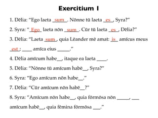 Exercitium 1
                      sum
1. Dēlia: “Ego laeta ______. Nōnne tū laeta ____, Syra?”
                                             es
2. Syra: “_____ laeta nōn ______. Cūr tū laeta ____, Dēlia?”
           Ego             sum                  es
3. Dēlia: “Laeta _____, quia Lēander mē amat: ___ amīcus meus
                  sum                          is
____; ____ amīca eius _____.”
 est
4. Dēlia amīcum habe__, itaque ea laeta ____.
5. Dēlia: “Nōnne tū amīcum habē__, Syra?”
6. Syra: “Ego amīcum nōn habe__.”
7. Dēlia: “Cūr amīcum nōn habē__?”
8. Syra: “Amīcum nōn habe__, quia fōrmōsa nōn _____, ___
amīcum habē__, quia fēmina fōrmōsa ___.”
 