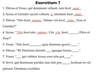 Exercitium 7
1. Dāvus et Vrsus, quī dominum vehunt, iam fessī ______.
                                                  sunt
2. Syrus et Lēander saccōs vehunt; __ nōndum fessī ______.
                                   iī               sunt
3. Dāvus: “Nōs fessī _______. Nōnne vōs fessī ______, Syre et
                      sumus                    estis
Lēander?”
           Nōs             sumus       vōs
4. Syrus: “____ fessī nōn _______. Cūr ____ fessī ______, Dāve et
Vrse?”
5. Vrsus: “Nōs fessī _______, quia dominus gravis ____.”
6. Dāvus: “St! Dominus dormit; ___ quoque fessus ____.”
7. Vrsus: “___ quī vehitur fessus esse nōn pot____.”
8. Servī, quī dominum portāre iam nōn pos_____, lectīcam in viā
pōnunt. Dominus excitātur.
 