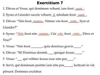 Exercitium 7
1. Dāvus et Vrsus, quī dominum vehunt, iam fessī ______.
                                                  sunt
2. Syrus et Lēander saccōs vehunt; __ nōndum fessī ______.
                                   iī               sunt
3. Dāvus: “Nōs fessī _______. Nōnne vōs fessī ______, Syre et
                      sumus                    estis
Lēander?”
           Nōs             sumus       vōs         estis
4. Syrus: “____ fessī nōn _______. Cūr ____ fessī ______, Dāve et
Vrse?”
5. Vrsus: “Nōs fessī _______, quia dominus gravis ____.”
6. Dāvus: “St! Dominus dormit; ___ quoque fessus ____.”
7. Vrsus: “___ quī vehitur fessus esse nōn pot____.”
8. Servī, quī dominum portāre iam nōn pos_____, lectīcam in viā
pōnunt. Dominus excitātur.
 