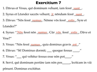Exercitium 7
1. Dāvus et Vrsus, quī dominum vehunt, iam fessī ______.
                                                  sunt
2. Syrus et Lēander saccōs vehunt; __ nōndum fessī ______.
                                   iī               sunt
3. Dāvus: “Nōs fessī _______. Nōnne vōs fessī ______, Syre et
                      sumus                    estis
Lēander?”
           Nōs             sumus       vōs         estis
4. Syrus: “____ fessī nōn _______. Cūr ____ fessī ______, Dāve et
Vrse?”
5. Vrsus: “Nōs fessī _______, quia dominus gravis ____.”
                      sumus                        est
6. Dāvus: “St! Dominus dormit; ___ quoque fessus ____.”
7. Vrsus: “___ quī vehitur fessus esse nōn pot____.”
8. Servī, quī dominum portāre iam nōn pos_____, lectīcam in viā
pōnunt. Dominus excitātur.
 
