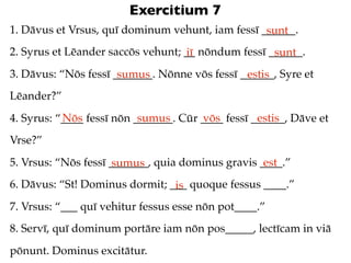 Exercitium 7
1. Dāvus et Vrsus, quī dominum vehunt, iam fessī ______.
                                                  sunt
2. Syrus et Lēander saccōs vehunt; __ nōndum fessī ______.
                                   iī               sunt
3. Dāvus: “Nōs fessī _______. Nōnne vōs fessī ______, Syre et
                      sumus                    estis
Lēander?”
           Nōs             sumus       vōs         estis
4. Syrus: “____ fessī nōn _______. Cūr ____ fessī ______, Dāve et
Vrse?”
5. Vrsus: “Nōs fessī _______, quia dominus gravis ____.”
                      sumus                        est
6. Dāvus: “St! Dominus dormit; ___ quoque fessus ____.”
                                is
7. Vrsus: “___ quī vehitur fessus esse nōn pot____.”
8. Servī, quī dominum portāre iam nōn pos_____, lectīcam in viā
pōnunt. Dominus excitātur.
 