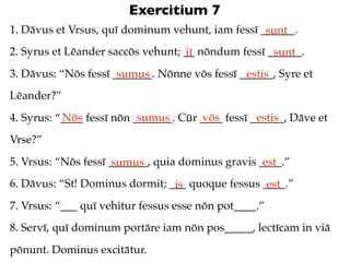 Exercitium 7
1. Dāvus et Vrsus, quī dominum vehunt, iam fessī ______.
                                                  sunt
2. Syrus et Lēander saccōs vehunt; __ nōndum fessī ______.
                                   iī               sunt
3. Dāvus: “Nōs fessī _______. Nōnne vōs fessī ______, Syre et
                      sumus                    estis
Lēander?”
           Nōs             sumus       vōs         estis
4. Syrus: “____ fessī nōn _______. Cūr ____ fessī ______, Dāve et
Vrse?”
5. Vrsus: “Nōs fessī _______, quia dominus gravis ____.”
                      sumus                        est
6. Dāvus: “St! Dominus dormit; ___ quoque fessus ____.”
                                is                est
7. Vrsus: “___ quī vehitur fessus esse nōn pot____.”
8. Servī, quī dominum portāre iam nōn pos_____, lectīcam in viā
pōnunt. Dominus excitātur.
 