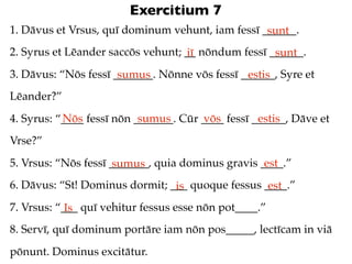Exercitium 7
1. Dāvus et Vrsus, quī dominum vehunt, iam fessī ______.
                                                  sunt
2. Syrus et Lēander saccōs vehunt; __ nōndum fessī ______.
                                   iī               sunt
3. Dāvus: “Nōs fessī _______. Nōnne vōs fessī ______, Syre et
                      sumus                    estis
Lēander?”
           Nōs             sumus       vōs         estis
4. Syrus: “____ fessī nōn _______. Cūr ____ fessī ______, Dāve et
Vrse?”
5. Vrsus: “Nōs fessī _______, quia dominus gravis ____.”
                      sumus                        est
6. Dāvus: “St! Dominus dormit; ___ quoque fessus ____.”
                                is                est
7. Vrsus: “___ quī vehitur fessus esse nōn pot____.”
            Is
8. Servī, quī dominum portāre iam nōn pos_____, lectīcam in viā
pōnunt. Dominus excitātur.
 
