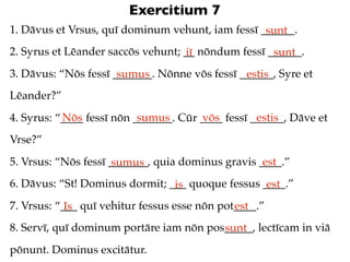 Exercitium 7
1. Dāvus et Vrsus, quī dominum vehunt, iam fessī ______.
                                                  sunt
2. Syrus et Lēander saccōs vehunt; __ nōndum fessī ______.
                                   iī               sunt
3. Dāvus: “Nōs fessī _______. Nōnne vōs fessī ______, Syre et
                      sumus                    estis
Lēander?”
           Nōs             sumus       vōs         estis
4. Syrus: “____ fessī nōn _______. Cūr ____ fessī ______, Dāve et
Vrse?”
5. Vrsus: “Nōs fessī _______, quia dominus gravis ____.”
                      sumus                        est
6. Dāvus: “St! Dominus dormit; ___ quoque fessus ____.”
                                is                est
7. Vrsus: “___ quī vehitur fessus esse nōn pot____.”
            Is                                est
8. Servī, quī dominum portāre iam nōn pos_____, lectīcam in viā
                                         sunt
pōnunt. Dominus excitātur.
 
