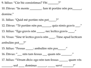 9. Iūlius: “Cūr hīc consistimus? Vbi _______?”
10. Dāvus: “In monte ________. Iam tē portāre nōn pos______,
domine.”
11. Iūlius: “Quid mē portāre nōn pot_____?”
12. Dāvus: “Tē portāre nōn pos______, quia nimis gravis ___.”
13. Iūlius: “Ego gravis nōn _____, nec lectīca gravis ____.”
14. Vrsus: “Sine tē lectīca gravis nōn ____. Tūne apud lectīcam
ambulāre pot___?”
15. Iūlius: “Fessus _____: ambulāre nōn pos_____.”
16. Dāvus: “___ nōn tam fessus ___ quam nōs _______.”
17. Iūlius: “Vērum dīcis: ego nōn tam fessus ______ quam vōs
_______, sed ____ dominus ______, _____ servī _______!”
 