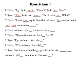 Exercitium 1
                      sum
1. Dēlia: “Ego laeta ______. Nōnne tū laeta ____, Syra?”
                                             es
2. Syra: “_____ laeta nōn ______. Cūr tū laeta ____, Dēlia?”
           Ego             sum                  es
3. Dēlia: “Laeta _____, quia Lēander mē amat: ___ amīcus meus
                  sum                          is
____; ____ amīca eius _____.”
 est ego
4. Dēlia amīcum habe__, itaque ea laeta ____.
5. Dēlia: “Nōnne tū amīcum habē__, Syra?”
6. Syra: “Ego amīcum nōn habe__.”
7. Dēlia: “Cūr amīcum nōn habē__?”
8. Syra: “Amīcum nōn habe__, quia fōrmōsa nōn _____, ___
amīcum habē__, quia fēmina fōrmōsa ___.”
 