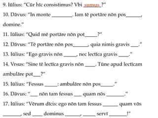 9. Iūlius: “Cūr hīc consistimus? Vbi _______?”
                                     sumus
10. Dāvus: “In monte ________. Iam tē portāre nōn pos______,
domine.”
11. Iūlius: “Quid mē portāre nōn pot_____?”
12. Dāvus: “Tē portāre nōn pos______, quia nimis gravis ___.”
13. Iūlius: “Ego gravis nōn _____, nec lectīca gravis ____.”
14. Vrsus: “Sine tē lectīca gravis nōn ____. Tūne apud lectīcam
ambulāre pot___?”
15. Iūlius: “Fessus _____: ambulāre nōn pos_____.”
16. Dāvus: “___ nōn tam fessus ___ quam nōs _______.”
17. Iūlius: “Vērum dīcis: ego nōn tam fessus ______ quam vōs
_______, sed ____ dominus ______, _____ servī _______!”
 