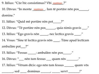 9. Iūlius: “Cūr hīc consistimus? Vbi _______?”
                                     sumus
10. Dāvus: “In monte ________. Iam tē portāre nōn pos______,
                      sumus
domine.”
11. Iūlius: “Quid mē portāre nōn pot_____?”
12. Dāvus: “Tē portāre nōn pos______, quia nimis gravis ___.”
13. Iūlius: “Ego gravis nōn _____, nec lectīca gravis ____.”
14. Vrsus: “Sine tē lectīca gravis nōn ____. Tūne apud lectīcam
ambulāre pot___?”
15. Iūlius: “Fessus _____: ambulāre nōn pos_____.”
16. Dāvus: “___ nōn tam fessus ___ quam nōs _______.”
17. Iūlius: “Vērum dīcis: ego nōn tam fessus ______ quam vōs
_______, sed ____ dominus ______, _____ servī _______!”
 