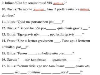 9. Iūlius: “Cūr hīc consistimus? Vbi _______?”
                                     sumus
                                                     sumus
10. Dāvus: “In monte ________. Iam tē portāre nōn pos______,
                      sumus
domine.”
11. Iūlius: “Quid mē portāre nōn pot_____?”
12. Dāvus: “Tē portāre nōn pos______, quia nimis gravis ___.”
13. Iūlius: “Ego gravis nōn _____, nec lectīca gravis ____.”
14. Vrsus: “Sine tē lectīca gravis nōn ____. Tūne apud lectīcam
ambulāre pot___?”
15. Iūlius: “Fessus _____: ambulāre nōn pos_____.”
16. Dāvus: “___ nōn tam fessus ___ quam nōs _______.”
17. Iūlius: “Vērum dīcis: ego nōn tam fessus ______ quam vōs
_______, sed ____ dominus ______, _____ servī _______!”
 