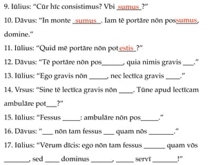 9. Iūlius: “Cūr hīc consistimus? Vbi _______?”
                                     sumus
                                                     sumus
10. Dāvus: “In monte ________. Iam tē portāre nōn pos______,
                      sumus
domine.”
11. Iūlius: “Quid mē portāre nōn pot_____?”
                                    estis
12. Dāvus: “Tē portāre nōn pos______, quia nimis gravis ___.”
13. Iūlius: “Ego gravis nōn _____, nec lectīca gravis ____.”
14. Vrsus: “Sine tē lectīca gravis nōn ____. Tūne apud lectīcam
ambulāre pot___?”
15. Iūlius: “Fessus _____: ambulāre nōn pos_____.”
16. Dāvus: “___ nōn tam fessus ___ quam nōs _______.”
17. Iūlius: “Vērum dīcis: ego nōn tam fessus ______ quam vōs
_______, sed ____ dominus ______, _____ servī _______!”
 