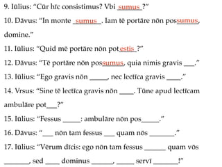 9. Iūlius: “Cūr hīc consistimus? Vbi _______?”
                                     sumus
                                                     sumus
10. Dāvus: “In monte ________. Iam tē portāre nōn pos______,
                      sumus
domine.”
11. Iūlius: “Quid mē portāre nōn pot_____?”
                                    estis
12. Dāvus: “Tē portāre nōn pos______, quia nimis gravis ___.”
                              sumus
13. Iūlius: “Ego gravis nōn _____, nec lectīca gravis ____.”
14. Vrsus: “Sine tē lectīca gravis nōn ____. Tūne apud lectīcam
ambulāre pot___?”
15. Iūlius: “Fessus _____: ambulāre nōn pos_____.”
16. Dāvus: “___ nōn tam fessus ___ quam nōs _______.”
17. Iūlius: “Vērum dīcis: ego nōn tam fessus ______ quam vōs
_______, sed ____ dominus ______, _____ servī _______!”
 