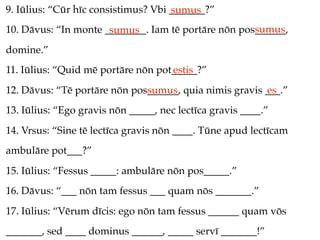 9. Iūlius: “Cūr hīc consistimus? Vbi _______?”
                                     sumus
                                                     sumus
10. Dāvus: “In monte ________. Iam tē portāre nōn pos______,
                      sumus
domine.”
11. Iūlius: “Quid mē portāre nōn pot_____?”
                                    estis
12. Dāvus: “Tē portāre nōn pos______, quia nimis gravis ___.”
                              sumus                     es
13. Iūlius: “Ego gravis nōn _____, nec lectīca gravis ____.”
14. Vrsus: “Sine tē lectīca gravis nōn ____. Tūne apud lectīcam
ambulāre pot___?”
15. Iūlius: “Fessus _____: ambulāre nōn pos_____.”
16. Dāvus: “___ nōn tam fessus ___ quam nōs _______.”
17. Iūlius: “Vērum dīcis: ego nōn tam fessus ______ quam vōs
_______, sed ____ dominus ______, _____ servī _______!”
 