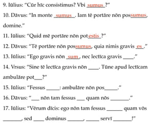 9. Iūlius: “Cūr hīc consistimus? Vbi _______?”
                                     sumus
                                                     sumus
10. Dāvus: “In monte ________. Iam tē portāre nōn pos______,
                      sumus
domine.”
11. Iūlius: “Quid mē portāre nōn pot_____?”
                                    estis
12. Dāvus: “Tē portāre nōn pos______, quia nimis gravis ___.”
                              sumus                     es
13. Iūlius: “Ego gravis nōn _____, nec lectīca gravis ____.”
                             sum
14. Vrsus: “Sine tē lectīca gravis nōn ____. Tūne apud lectīcam
ambulāre pot___?”
15. Iūlius: “Fessus _____: ambulāre nōn pos_____.”
16. Dāvus: “___ nōn tam fessus ___ quam nōs _______.”
17. Iūlius: “Vērum dīcis: ego nōn tam fessus ______ quam vōs
_______, sed ____ dominus ______, _____ servī _______!”
 
