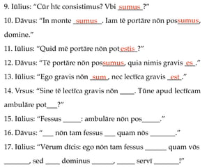9. Iūlius: “Cūr hīc consistimus? Vbi _______?”
                                     sumus
                                                     sumus
10. Dāvus: “In monte ________. Iam tē portāre nōn pos______,
                      sumus
domine.”
11. Iūlius: “Quid mē portāre nōn pot_____?”
                                    estis
12. Dāvus: “Tē portāre nōn pos______, quia nimis gravis ___.”
                              sumus                     es
13. Iūlius: “Ego gravis nōn _____, nec lectīca gravis ____.”
                             sum                       est
14. Vrsus: “Sine tē lectīca gravis nōn ____. Tūne apud lectīcam
ambulāre pot___?”
15. Iūlius: “Fessus _____: ambulāre nōn pos_____.”
16. Dāvus: “___ nōn tam fessus ___ quam nōs _______.”
17. Iūlius: “Vērum dīcis: ego nōn tam fessus ______ quam vōs
_______, sed ____ dominus ______, _____ servī _______!”
 