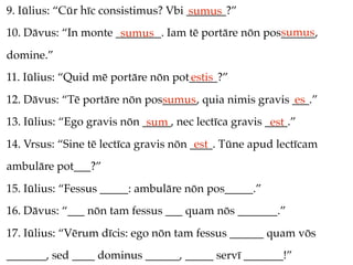 9. Iūlius: “Cūr hīc consistimus? Vbi _______?”
                                     sumus
                                                     sumus
10. Dāvus: “In monte ________. Iam tē portāre nōn pos______,
                      sumus
domine.”
11. Iūlius: “Quid mē portāre nōn pot_____?”
                                    estis
12. Dāvus: “Tē portāre nōn pos______, quia nimis gravis ___.”
                              sumus                     es
13. Iūlius: “Ego gravis nōn _____, nec lectīca gravis ____.”
                             sum                       est
14. Vrsus: “Sine tē lectīca gravis nōn ____. Tūne apud lectīcam
                                        est
ambulāre pot___?”
15. Iūlius: “Fessus _____: ambulāre nōn pos_____.”
16. Dāvus: “___ nōn tam fessus ___ quam nōs _______.”
17. Iūlius: “Vērum dīcis: ego nōn tam fessus ______ quam vōs
_______, sed ____ dominus ______, _____ servī _______!”
 
