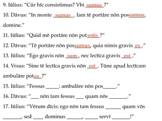 9. Iūlius: “Cūr hīc consistimus? Vbi _______?”
                                     sumus
                                                     sumus
10. Dāvus: “In monte ________. Iam tē portāre nōn pos______,
                      sumus
domine.”
11. Iūlius: “Quid mē portāre nōn pot_____?”
                                    estis
12. Dāvus: “Tē portāre nōn pos______, quia nimis gravis ___.”
                              sumus                     es
13. Iūlius: “Ego gravis nōn _____, nec lectīca gravis ____.”
                             sum                       est
14. Vrsus: “Sine tē lectīca gravis nōn ____. Tūne apud lectīcam
                                        est
ambulāre pot___?”
            es
15. Iūlius: “Fessus _____: ambulāre nōn pos_____.”
16. Dāvus: “___ nōn tam fessus ___ quam nōs _______.”
17. Iūlius: “Vērum dīcis: ego nōn tam fessus ______ quam vōs
_______, sed ____ dominus ______, _____ servī _______!”
 