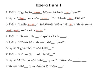Exercitium 1
                      sum
1. Dēlia: “Ego laeta ______. Nōnne tū laeta ____, Syra?”
                                             es
2. Syra: “_____ laeta nōn ______. Cūr tū laeta ____, Dēlia?”
           Ego             sum                  es
3. Dēlia: “Laeta _____, quia Lēander mē amat: ___ amīcus meus
                  sum                          is
____; ____ amīca eius _____.”
 est ego              sum
4. Dēlia amīcum habe__, itaque ea laeta ____.
5. Dēlia: “Nōnne tū amīcum habē__, Syra?”
6. Syra: “Ego amīcum nōn habe__.”
7. Dēlia: “Cūr amīcum nōn habē__?”
8. Syra: “Amīcum nōn habe__, quia fōrmōsa nōn _____, ___
amīcum habē__, quia fēmina fōrmōsa ___.”
 
