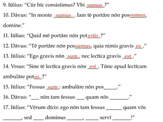 9. Iūlius: “Cūr hīc consistimus? Vbi _______?”
                                     sumus
                                                     sumus
10. Dāvus: “In monte ________. Iam tē portāre nōn pos______,
                      sumus
domine.”
11. Iūlius: “Quid mē portāre nōn pot_____?”
                                    estis
12. Dāvus: “Tē portāre nōn pos______, quia nimis gravis ___.”
                              sumus                     es
13. Iūlius: “Ego gravis nōn _____, nec lectīca gravis ____.”
                             sum                       est
14. Vrsus: “Sine tē lectīca gravis nōn ____. Tūne apud lectīcam
                                        est
ambulāre pot___?”
            es
15. Iūlius: “Fessus _____: ambulāre nōn pos_____.”
                     sum
16. Dāvus: “___ nōn tam fessus ___ quam nōs _______.”
17. Iūlius: “Vērum dīcis: ego nōn tam fessus ______ quam vōs
_______, sed ____ dominus ______, _____ servī _______!”
 