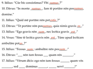 9. Iūlius: “Cūr hīc consistimus? Vbi _______?”
                                     sumus
                                                     sumus
10. Dāvus: “In monte ________. Iam tē portāre nōn pos______,
                      sumus
domine.”
11. Iūlius: “Quid mē portāre nōn pot_____?”
                                    estis
12. Dāvus: “Tē portāre nōn pos______, quia nimis gravis ___.”
                              sumus                     es
13. Iūlius: “Ego gravis nōn _____, nec lectīca gravis ____.”
                             sum                       est
14. Vrsus: “Sine tē lectīca gravis nōn ____. Tūne apud lectīcam
                                        est
ambulāre pot___?”
            es
15. Iūlius: “Fessus _____: ambulāre nōn pos_____.”
                     sum                   sum
16. Dāvus: “___ nōn tam fessus ___ quam nōs _______.”
17. Iūlius: “Vērum dīcis: ego nōn tam fessus ______ quam vōs
_______, sed ____ dominus ______, _____ servī _______!”
 
