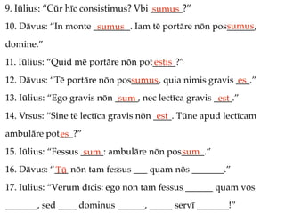 9. Iūlius: “Cūr hīc consistimus? Vbi _______?”
                                     sumus
                                                     sumus
10. Dāvus: “In monte ________. Iam tē portāre nōn pos______,
                      sumus
domine.”
11. Iūlius: “Quid mē portāre nōn pot_____?”
                                    estis
12. Dāvus: “Tē portāre nōn pos______, quia nimis gravis ___.”
                              sumus                     es
13. Iūlius: “Ego gravis nōn _____, nec lectīca gravis ____.”
                             sum                       est
14. Vrsus: “Sine tē lectīca gravis nōn ____. Tūne apud lectīcam
                                        est
ambulāre pot___?”
            es
15. Iūlius: “Fessus _____: ambulāre nōn pos_____.”
                     sum                   sum
16. Dāvus: “___ nōn tam fessus ___ quam nōs _______.”
            Tū
17. Iūlius: “Vērum dīcis: ego nōn tam fessus ______ quam vōs
_______, sed ____ dominus ______, _____ servī _______!”
 