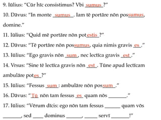 9. Iūlius: “Cūr hīc consistimus? Vbi _______?”
                                     sumus
                                                     sumus
10. Dāvus: “In monte ________. Iam tē portāre nōn pos______,
                      sumus
domine.”
11. Iūlius: “Quid mē portāre nōn pot_____?”
                                    estis
12. Dāvus: “Tē portāre nōn pos______, quia nimis gravis ___.”
                              sumus                     es
13. Iūlius: “Ego gravis nōn _____, nec lectīca gravis ____.”
                             sum                       est
14. Vrsus: “Sine tē lectīca gravis nōn ____. Tūne apud lectīcam
                                        est
ambulāre pot___?”
            es
15. Iūlius: “Fessus _____: ambulāre nōn pos_____.”
                     sum                   sum
16. Dāvus: “___ nōn tam fessus ___ quam nōs _______.”
            Tū                  es
17. Iūlius: “Vērum dīcis: ego nōn tam fessus ______ quam vōs
_______, sed ____ dominus ______, _____ servī _______!”
 